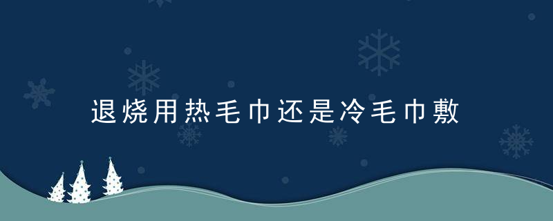 退烧用热毛巾还是冷毛巾敷 退烧是用热毛巾还是冷毛巾敷